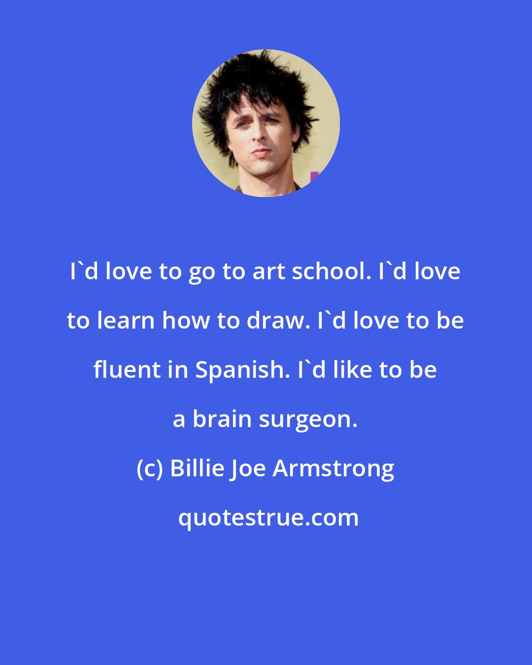 Billie Joe Armstrong: I'd love to go to art school. I'd love to learn how to draw. I'd love to be fluent in Spanish. I'd like to be a brain surgeon.