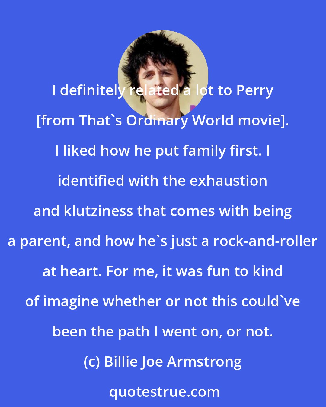 Billie Joe Armstrong: I definitely related a lot to Perry [from That's Ordinary World movie]. I liked how he put family first. I identified with the exhaustion and klutziness that comes with being a parent, and how he's just a rock-and-roller at heart. For me, it was fun to kind of imagine whether or not this could've been the path I went on, or not.