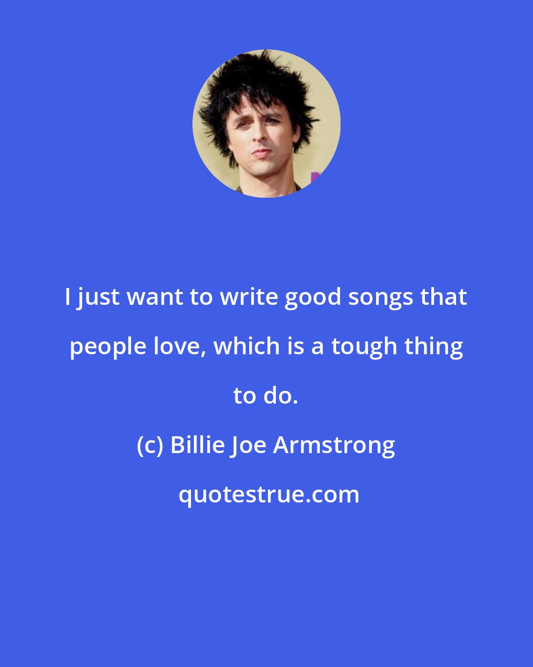 Billie Joe Armstrong: I just want to write good songs that people love, which is a tough thing to do.