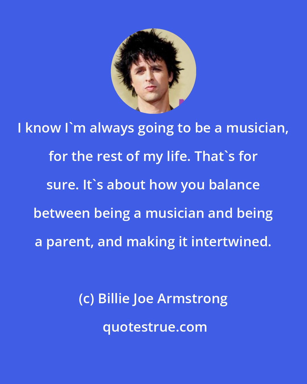 Billie Joe Armstrong: I know I'm always going to be a musician, for the rest of my life. That's for sure. It's about how you balance between being a musician and being a parent, and making it intertwined.