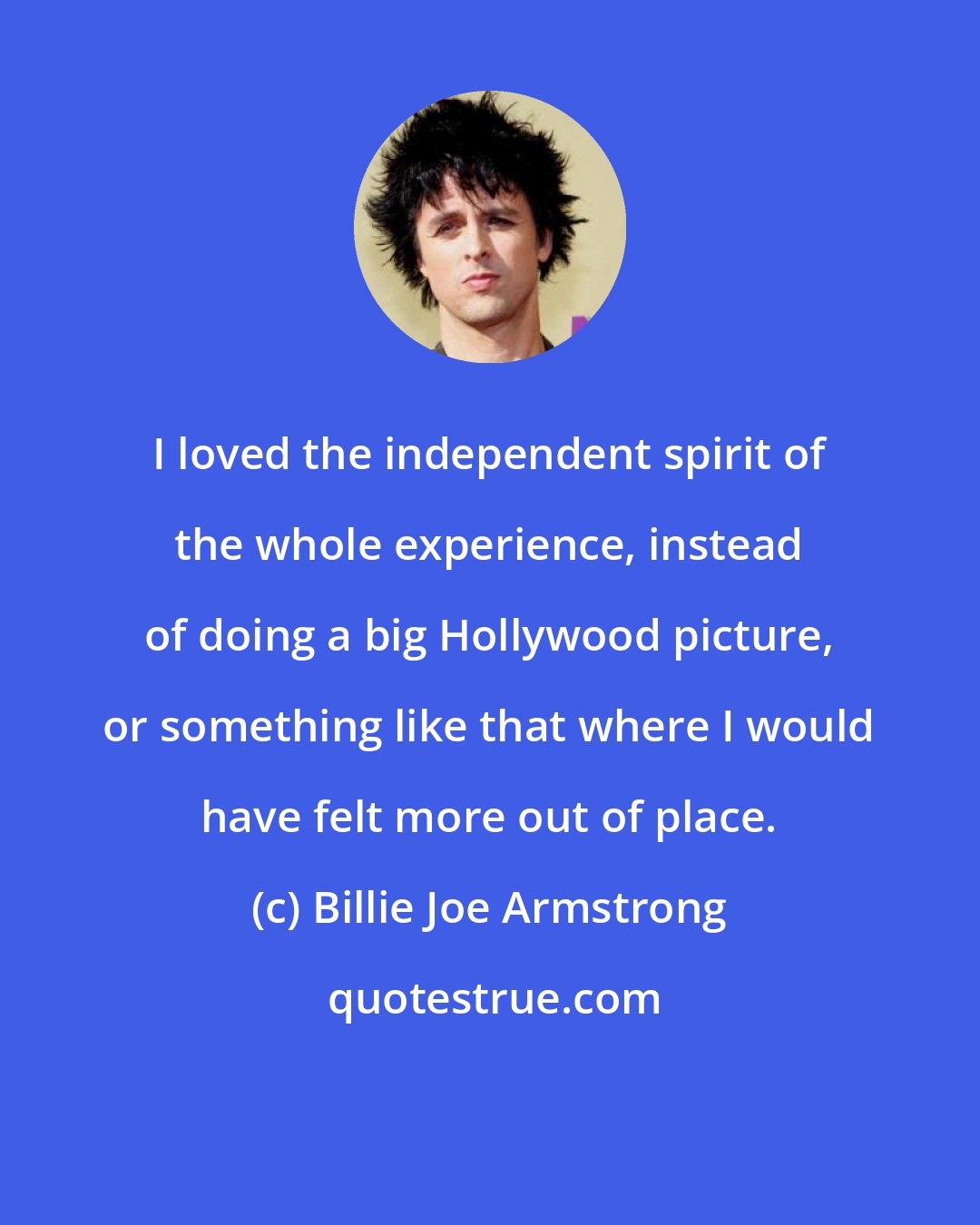 Billie Joe Armstrong: I loved the independent spirit of the whole experience, instead of doing a big Hollywood picture, or something like that where I would have felt more out of place.