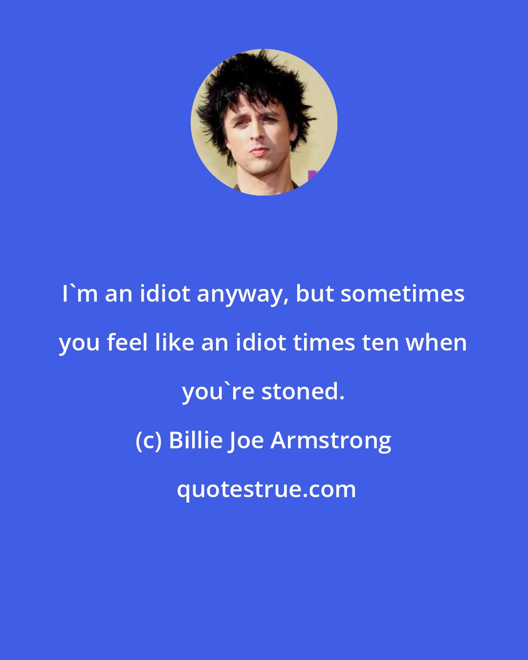 Billie Joe Armstrong: I'm an idiot anyway, but sometimes you feel like an idiot times ten when you're stoned.