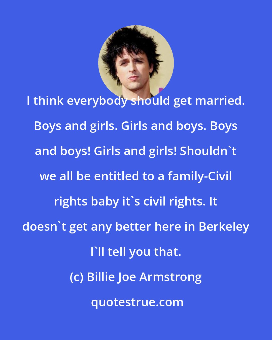 Billie Joe Armstrong: I think everybody should get married. Boys and girls. Girls and boys. Boys and boys! Girls and girls! Shouldn't we all be entitled to a family-Civil rights baby it's civil rights. It doesn't get any better here in Berkeley I'll tell you that.