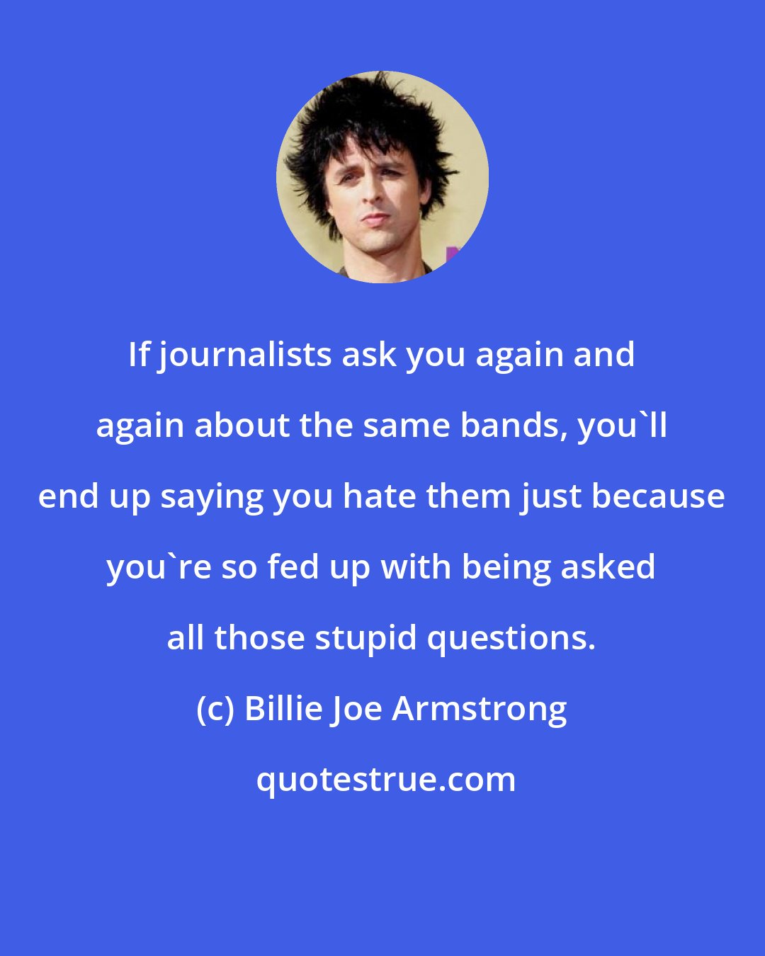 Billie Joe Armstrong: If journalists ask you again and again about the same bands, you'll end up saying you hate them just because you're so fed up with being asked all those stupid questions.