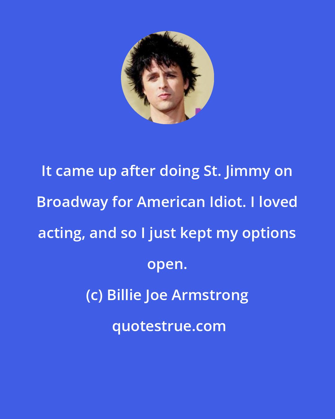 Billie Joe Armstrong: It came up after doing St. Jimmy on Broadway for American Idiot. I loved acting, and so I just kept my options open.