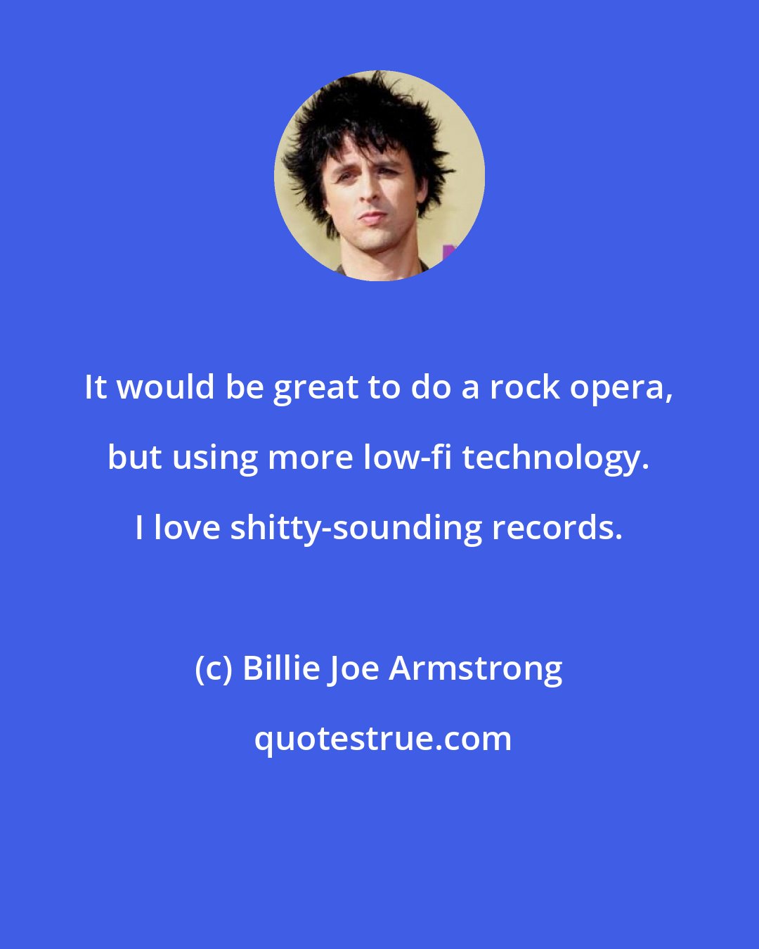 Billie Joe Armstrong: It would be great to do a rock opera, but using more low-fi technology. I love shitty-sounding records.