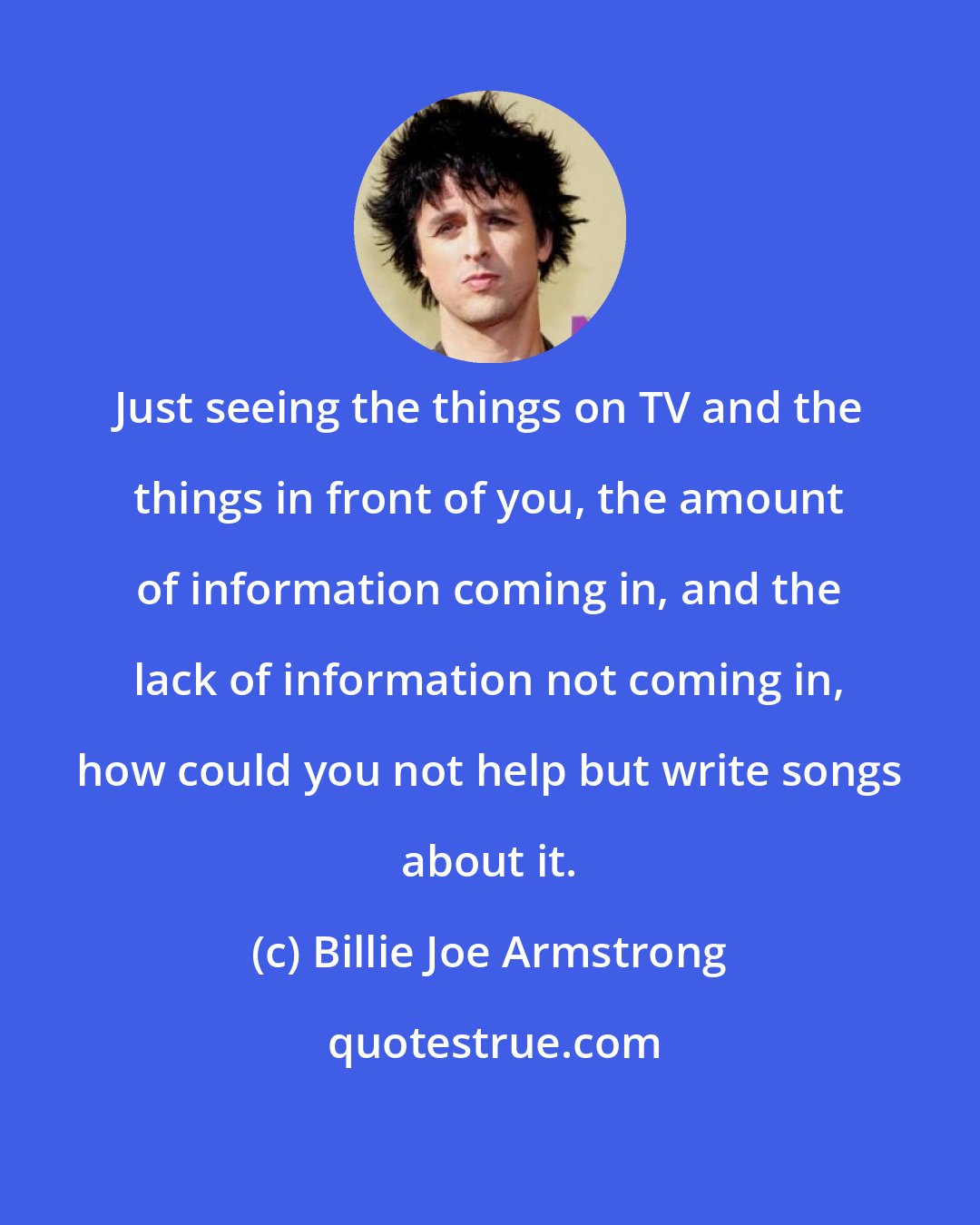 Billie Joe Armstrong: Just seeing the things on TV and the things in front of you, the amount of information coming in, and the lack of information not coming in, how could you not help but write songs about it.