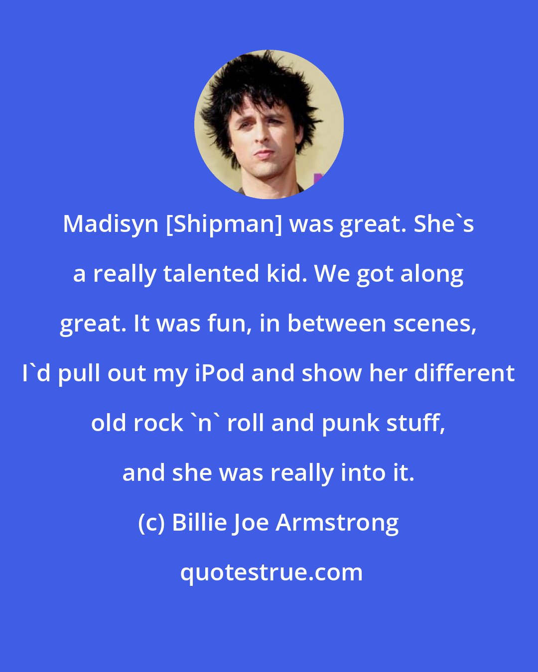 Billie Joe Armstrong: Madisyn [Shipman] was great. She's a really talented kid. We got along great. It was fun, in between scenes, I'd pull out my iPod and show her different old rock 'n' roll and punk stuff, and she was really into it.