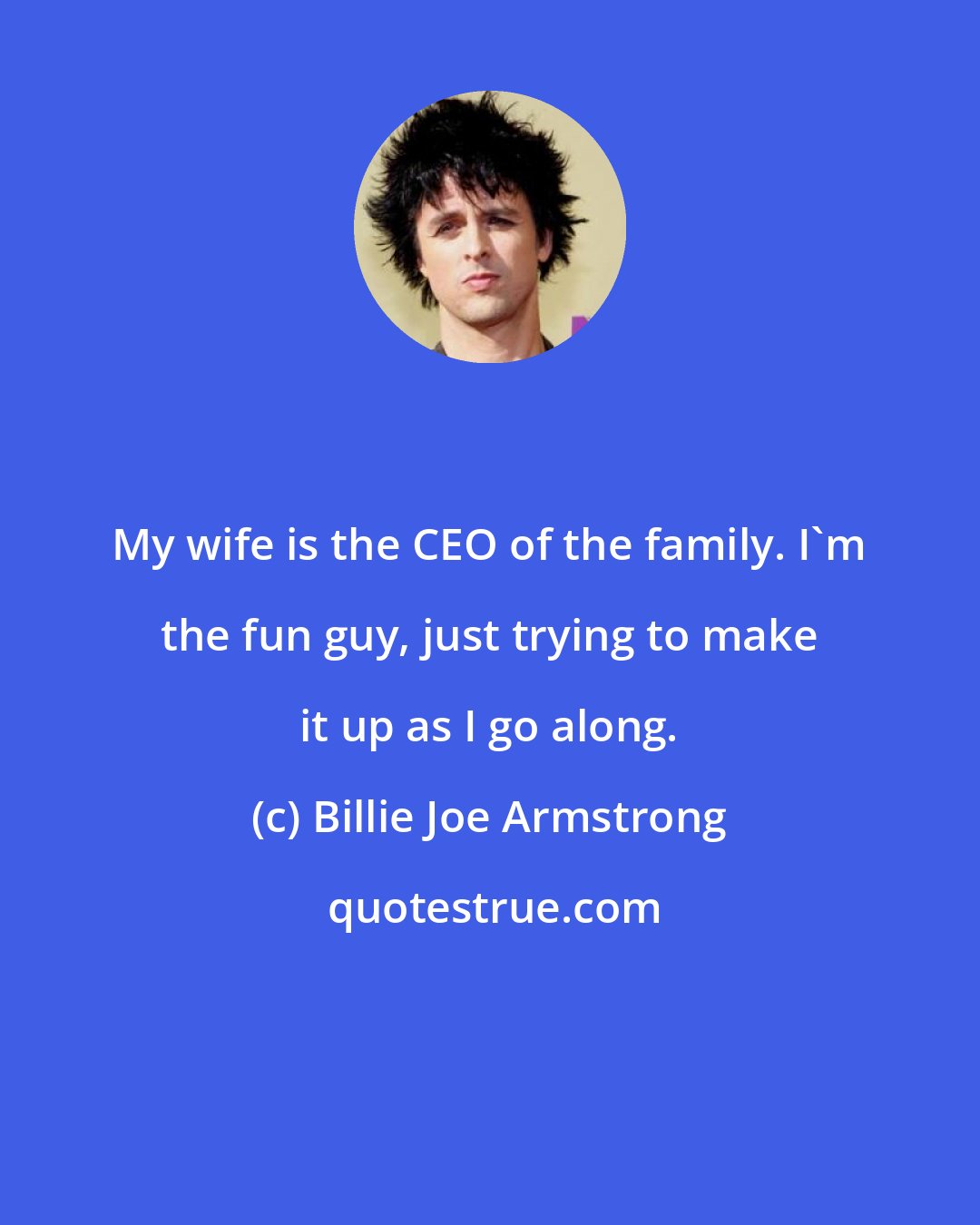 Billie Joe Armstrong: My wife is the CEO of the family. I'm the fun guy, just trying to make it up as I go along.