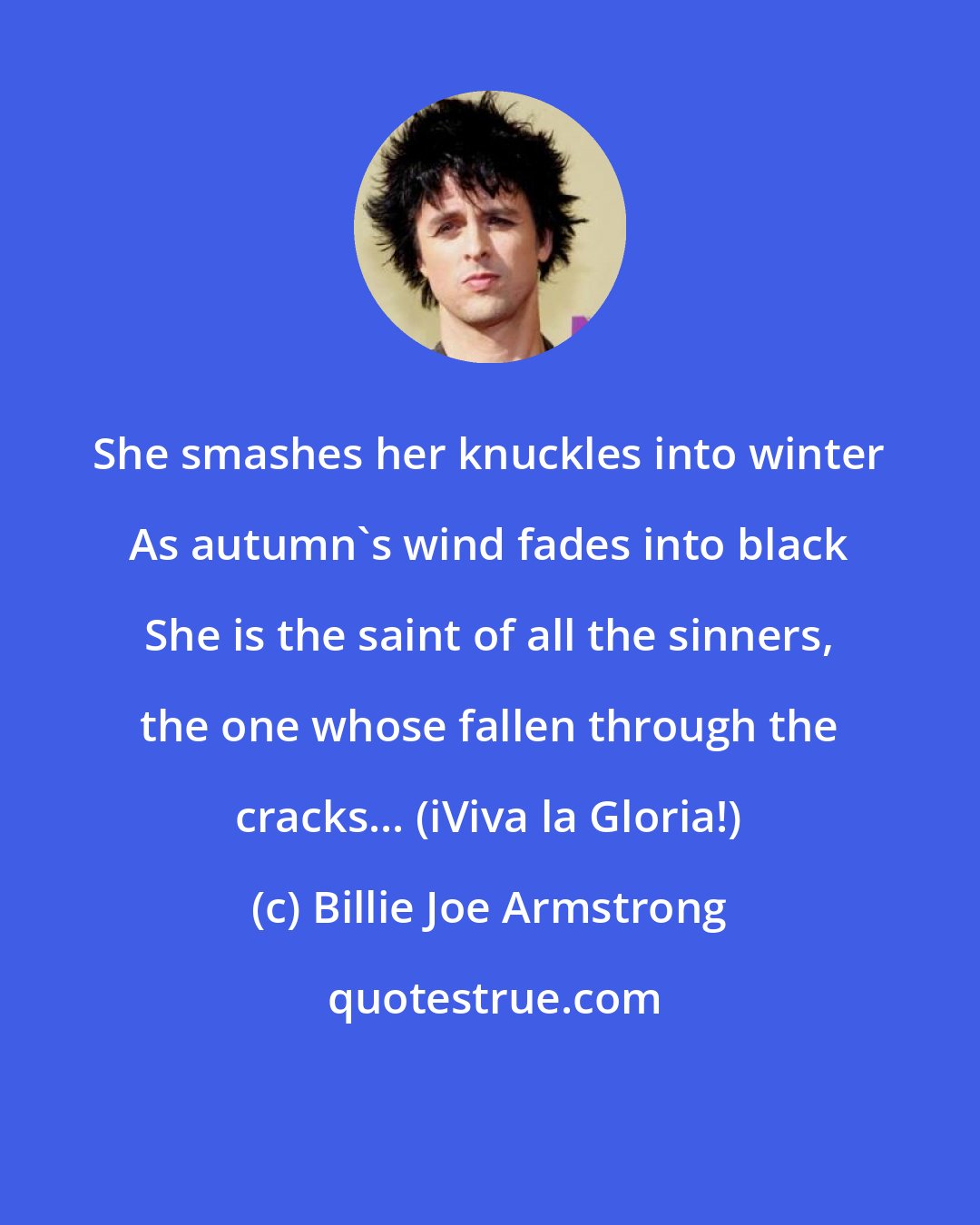 Billie Joe Armstrong: She smashes her knuckles into winter As autumn's wind fades into black She is the saint of all the sinners, the one whose fallen through the cracks... (iViva la Gloria!)