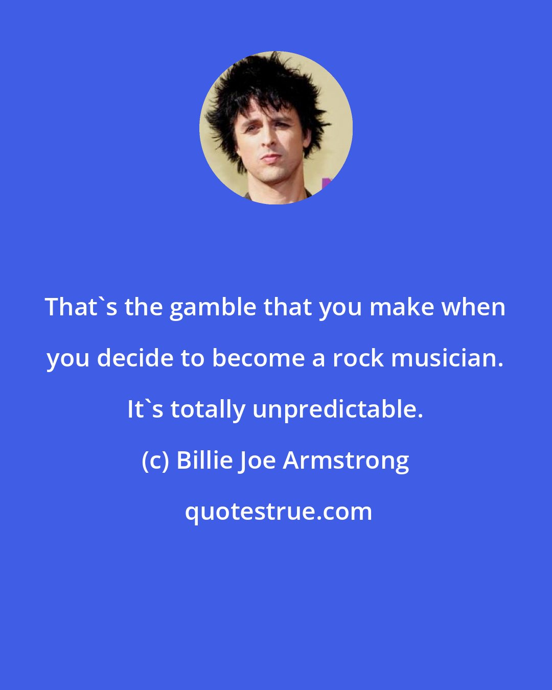 Billie Joe Armstrong: That's the gamble that you make when you decide to become a rock musician. It's totally unpredictable.