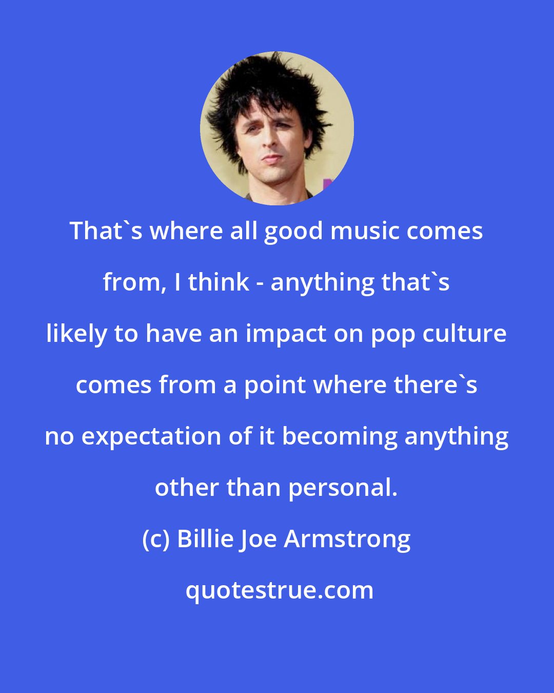 Billie Joe Armstrong: That's where all good music comes from, I think - anything that's likely to have an impact on pop culture comes from a point where there's no expectation of it becoming anything other than personal.