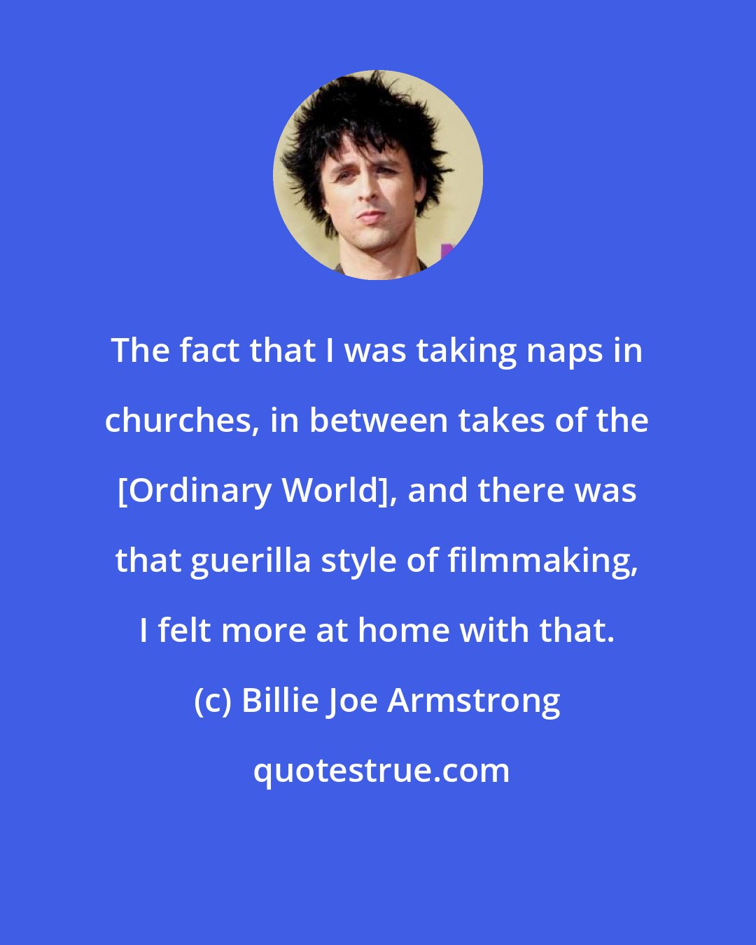 Billie Joe Armstrong: The fact that I was taking naps in churches, in between takes of the [Ordinary World], and there was that guerilla style of filmmaking, I felt more at home with that.