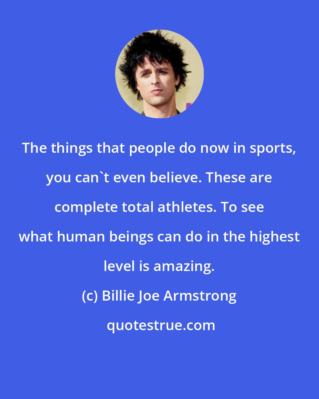 Billie Joe Armstrong: The things that people do now in sports, you can't even believe. These are complete total athletes. To see what human beings can do in the highest level is amazing.