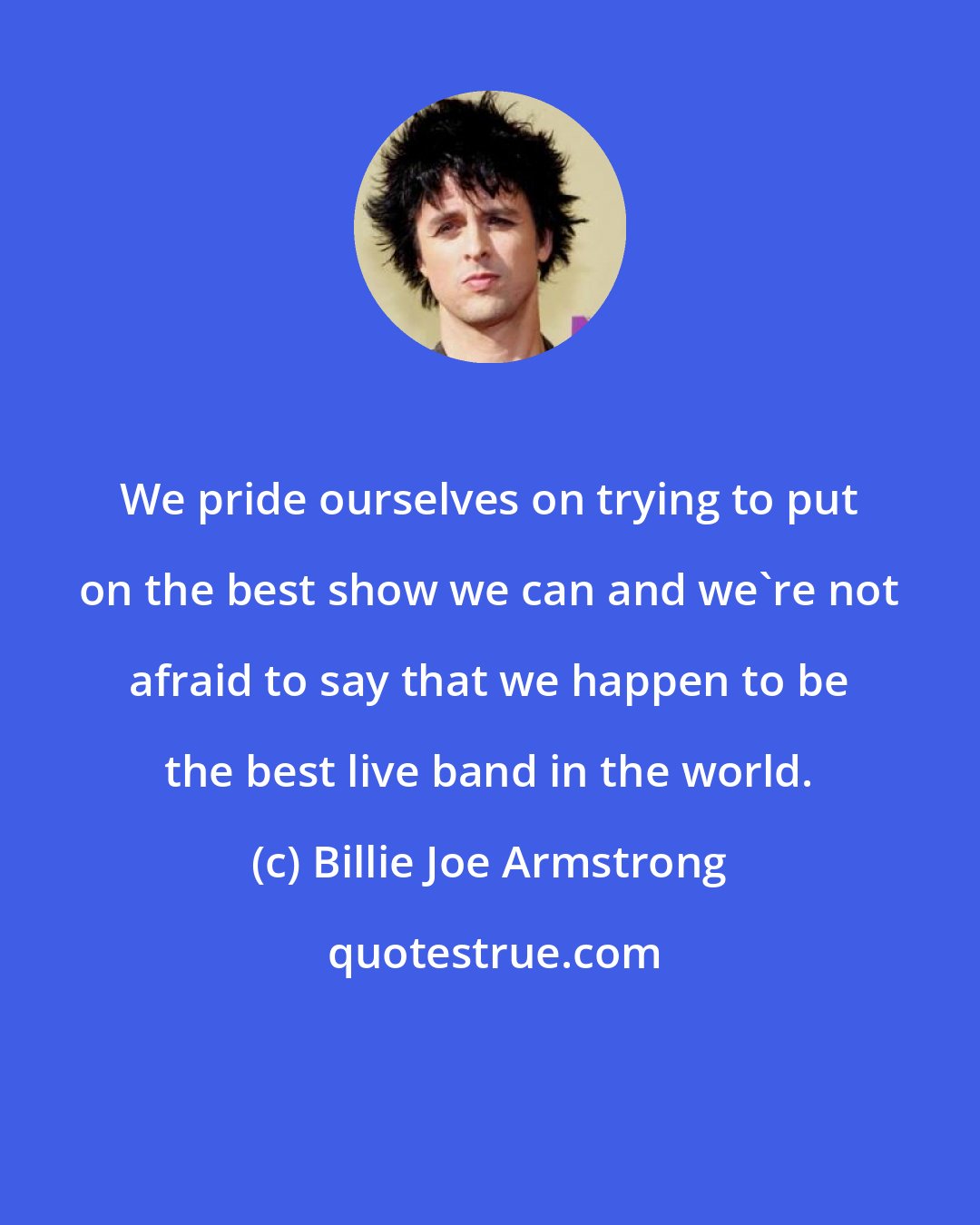 Billie Joe Armstrong: We pride ourselves on trying to put on the best show we can and we're not afraid to say that we happen to be the best live band in the world.