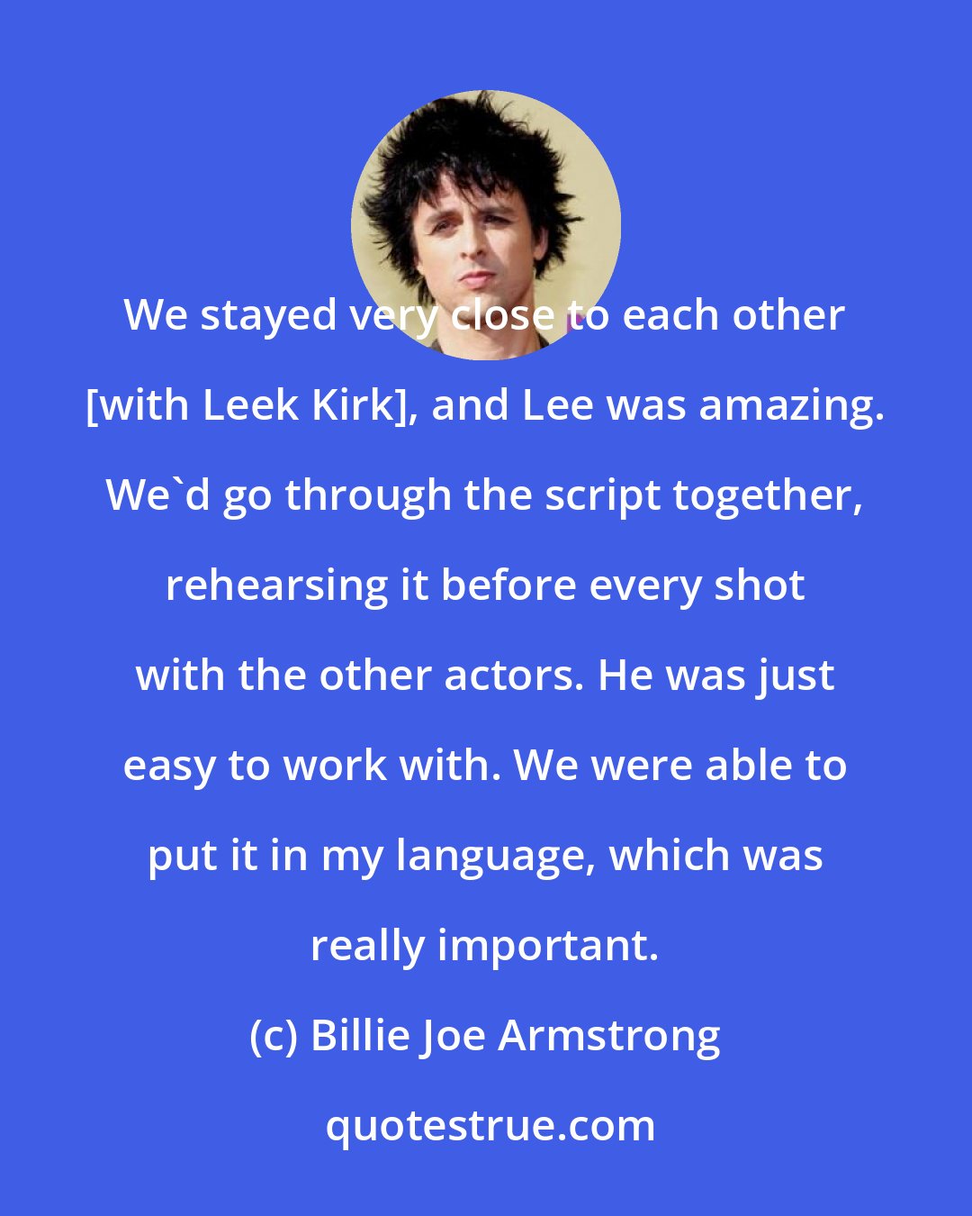 Billie Joe Armstrong: We stayed very close to each other [with Leek Kirk], and Lee was amazing. We'd go through the script together, rehearsing it before every shot with the other actors. He was just easy to work with. We were able to put it in my language, which was really important.