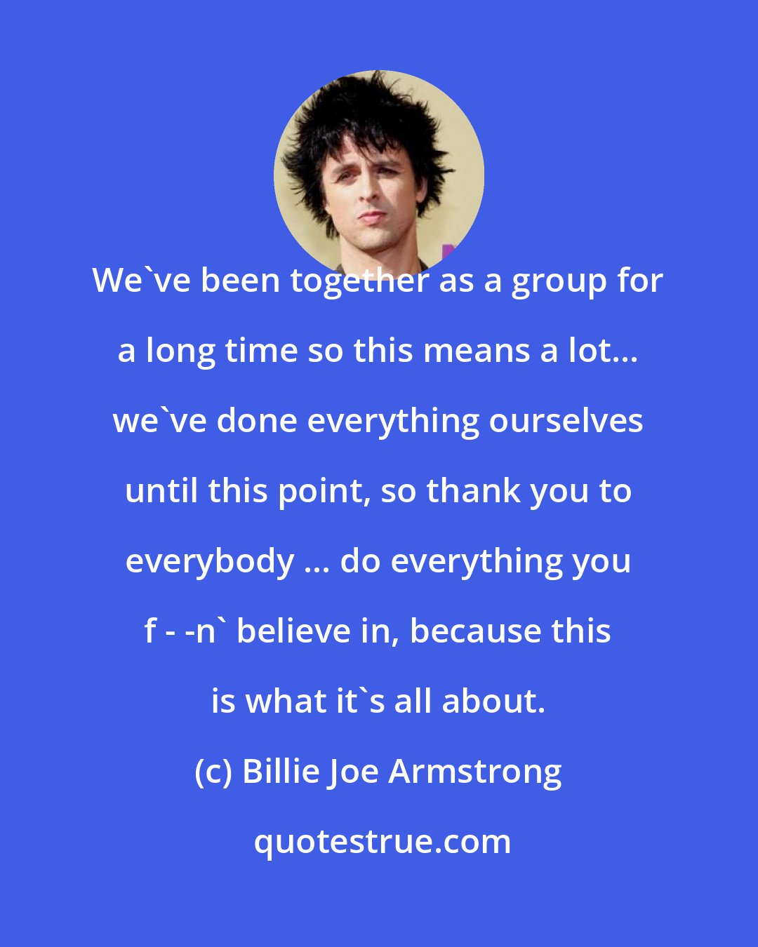 Billie Joe Armstrong: We've been together as a group for a long time so this means a lot... we've done everything ourselves until this point, so thank you to everybody ... do everything you f - -n' believe in, because this is what it's all about.