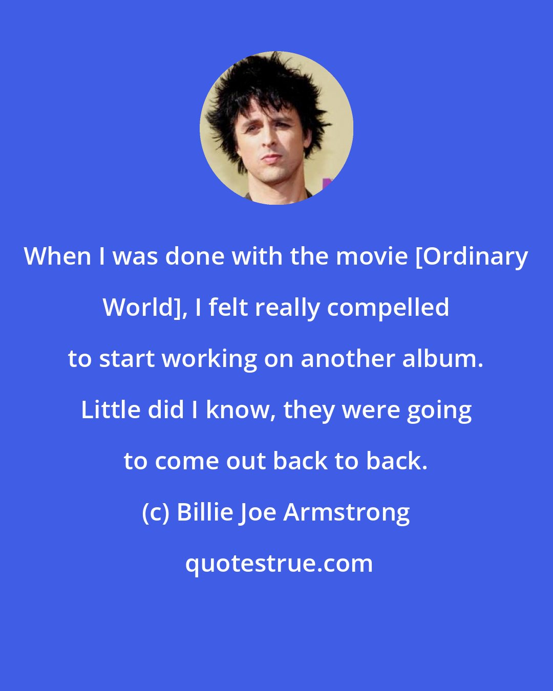 Billie Joe Armstrong: When I was done with the movie [Ordinary World], I felt really compelled to start working on another album. Little did I know, they were going to come out back to back.