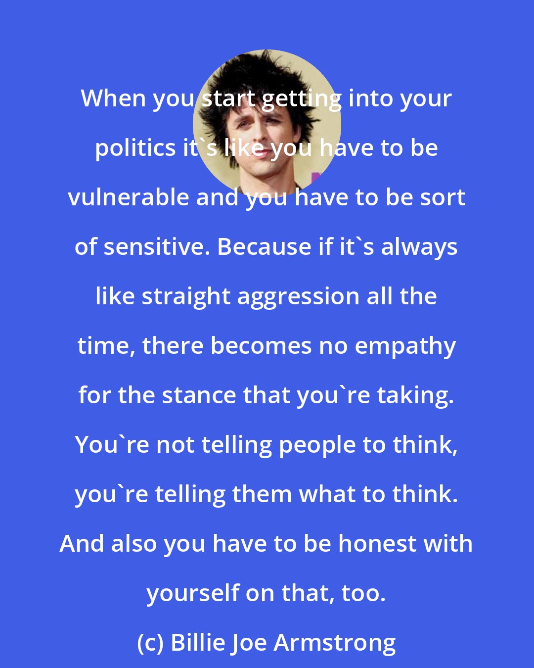 Billie Joe Armstrong: When you start getting into your politics it's like you have to be vulnerable and you have to be sort of sensitive. Because if it's always like straight aggression all the time, there becomes no empathy for the stance that you're taking. You're not telling people to think, you're telling them what to think. And also you have to be honest with yourself on that, too.