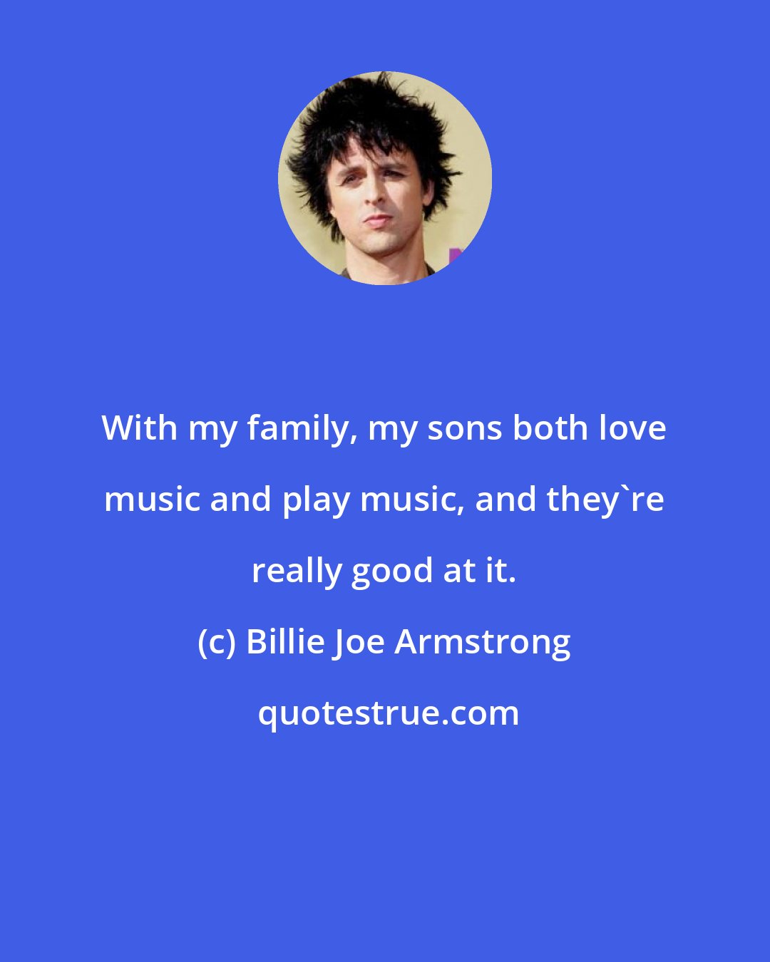 Billie Joe Armstrong: With my family, my sons both love music and play music, and they're really good at it.