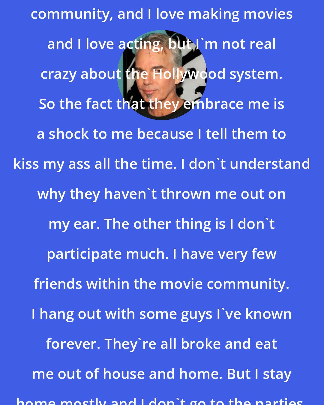 Billy Bob Thornton: I am fairly embraced by the Hollywood community, and I love making movies and I love acting, but I'm not real crazy about the Hollywood system. So the fact that they embrace me is a shock to me because I tell them to kiss my ass all the time. I don't understand why they haven't thrown me out on my ear. The other thing is I don't participate much. I have very few friends within the movie community. I hang out with some guys I've known forever. They're all broke and eat me out of house and home. But I stay home mostly and I don't go to the parties. Maybe that preserves me.