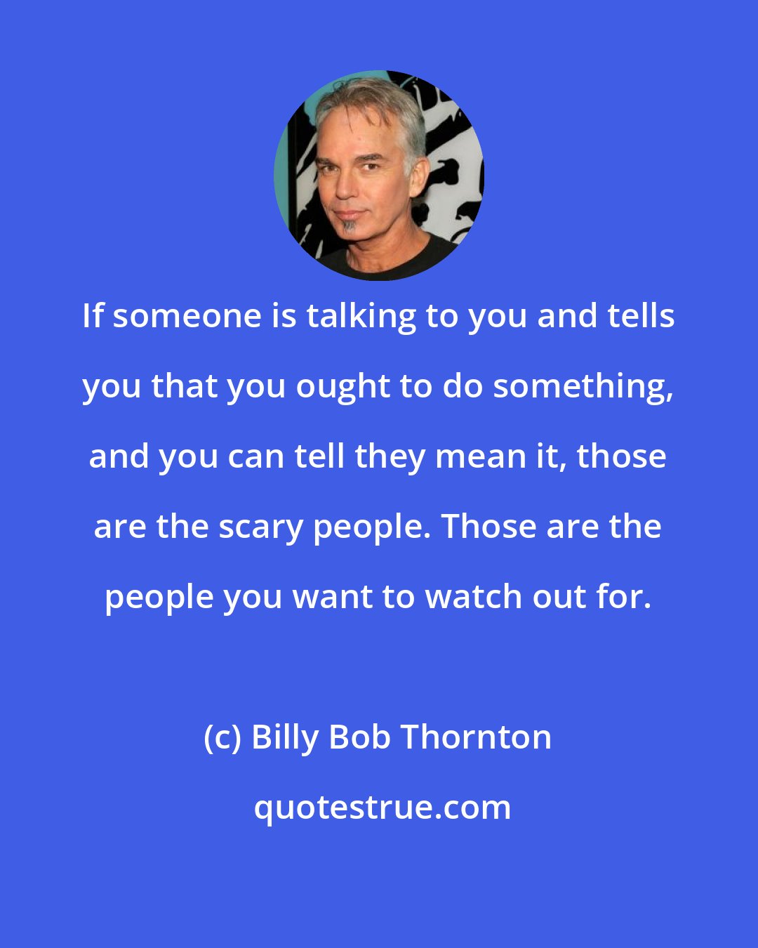 Billy Bob Thornton: If someone is talking to you and tells you that you ought to do something, and you can tell they mean it, those are the scary people. Those are the people you want to watch out for.