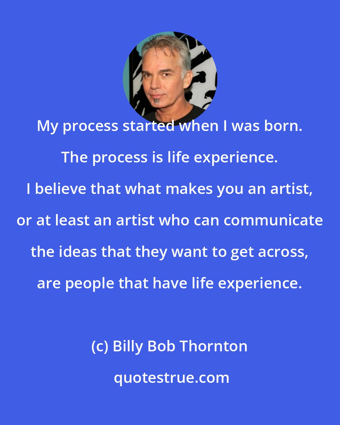 Billy Bob Thornton: My process started when I was born. The process is life experience. I believe that what makes you an artist, or at least an artist who can communicate the ideas that they want to get across, are people that have life experience.