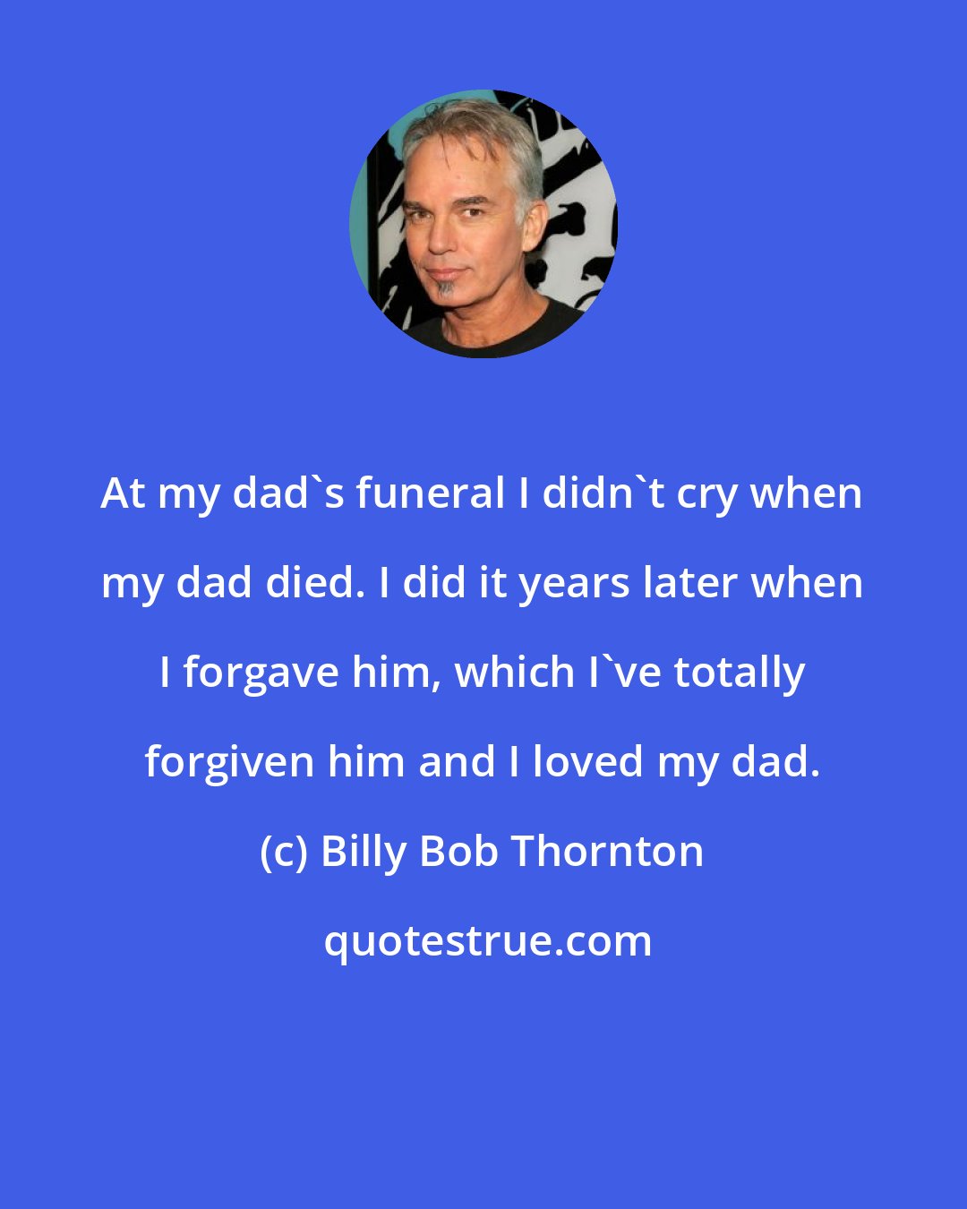 Billy Bob Thornton: At my dad's funeral I didn't cry when my dad died. I did it years later when I forgave him, which I've totally forgiven him and I loved my dad.