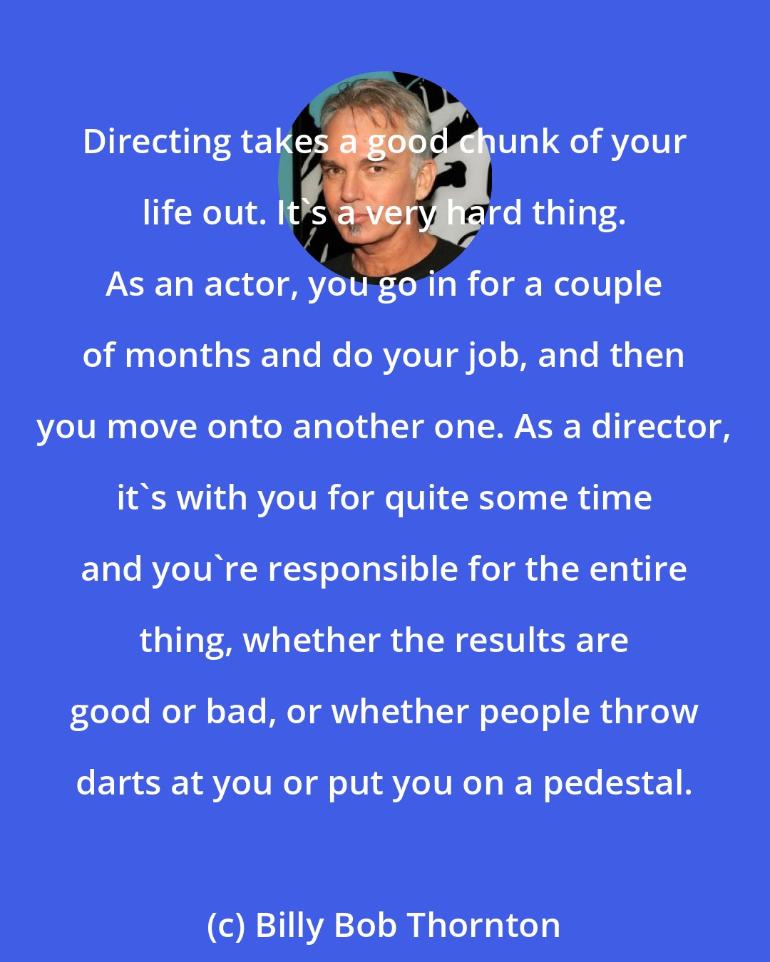 Billy Bob Thornton: Directing takes a good chunk of your life out. It's a very hard thing. As an actor, you go in for a couple of months and do your job, and then you move onto another one. As a director, it's with you for quite some time and you're responsible for the entire thing, whether the results are good or bad, or whether people throw darts at you or put you on a pedestal.