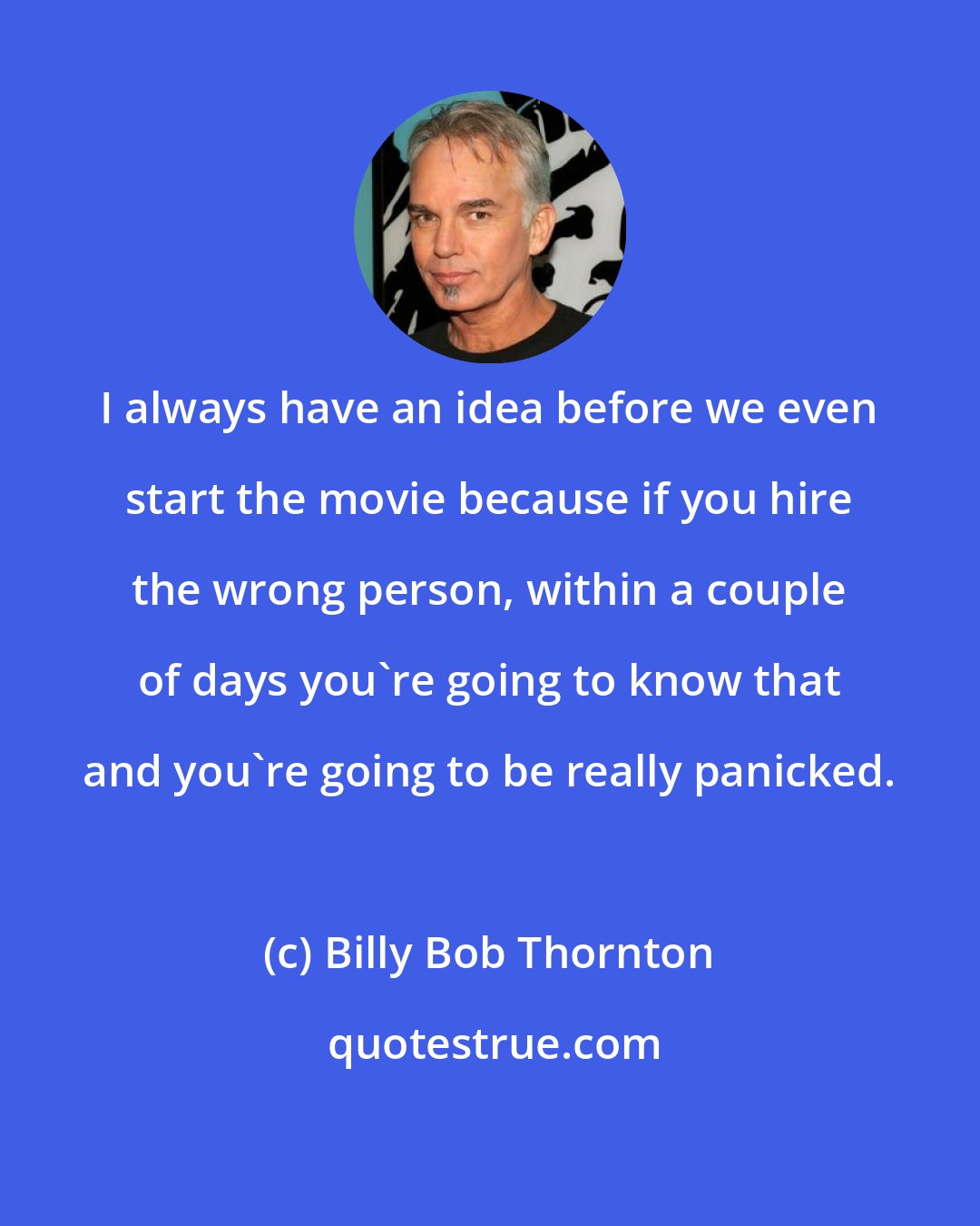 Billy Bob Thornton: I always have an idea before we even start the movie because if you hire the wrong person, within a couple of days you're going to know that and you're going to be really panicked.