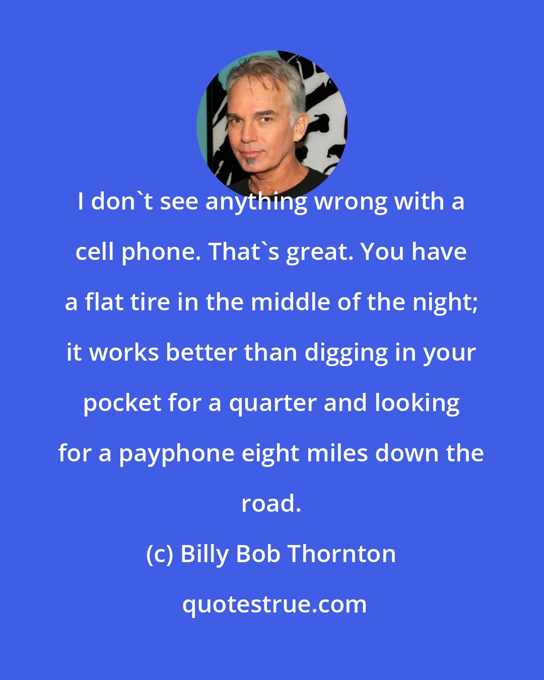 Billy Bob Thornton: I don't see anything wrong with a cell phone. That's great. You have a flat tire in the middle of the night; it works better than digging in your pocket for a quarter and looking for a payphone eight miles down the road.