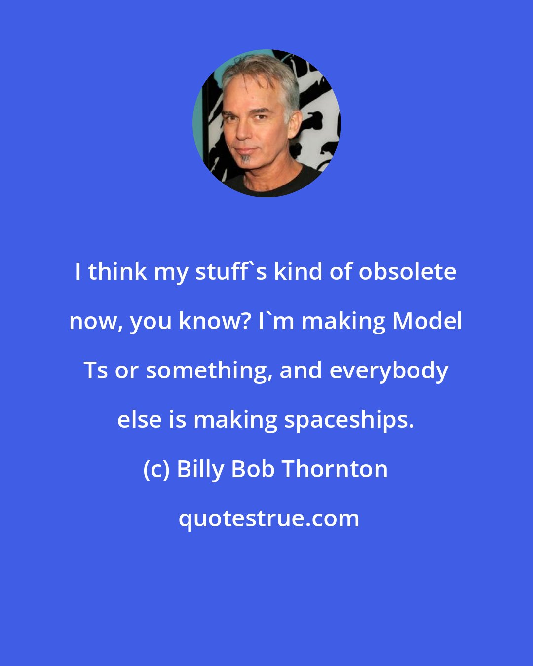 Billy Bob Thornton: I think my stuff's kind of obsolete now, you know? I'm making Model Ts or something, and everybody else is making spaceships.