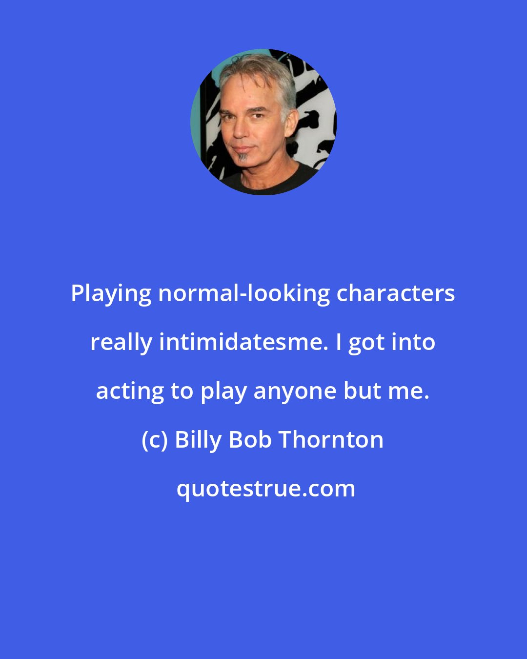 Billy Bob Thornton: Playing normal-looking characters really intimidatesme. I got into acting to play anyone but me.