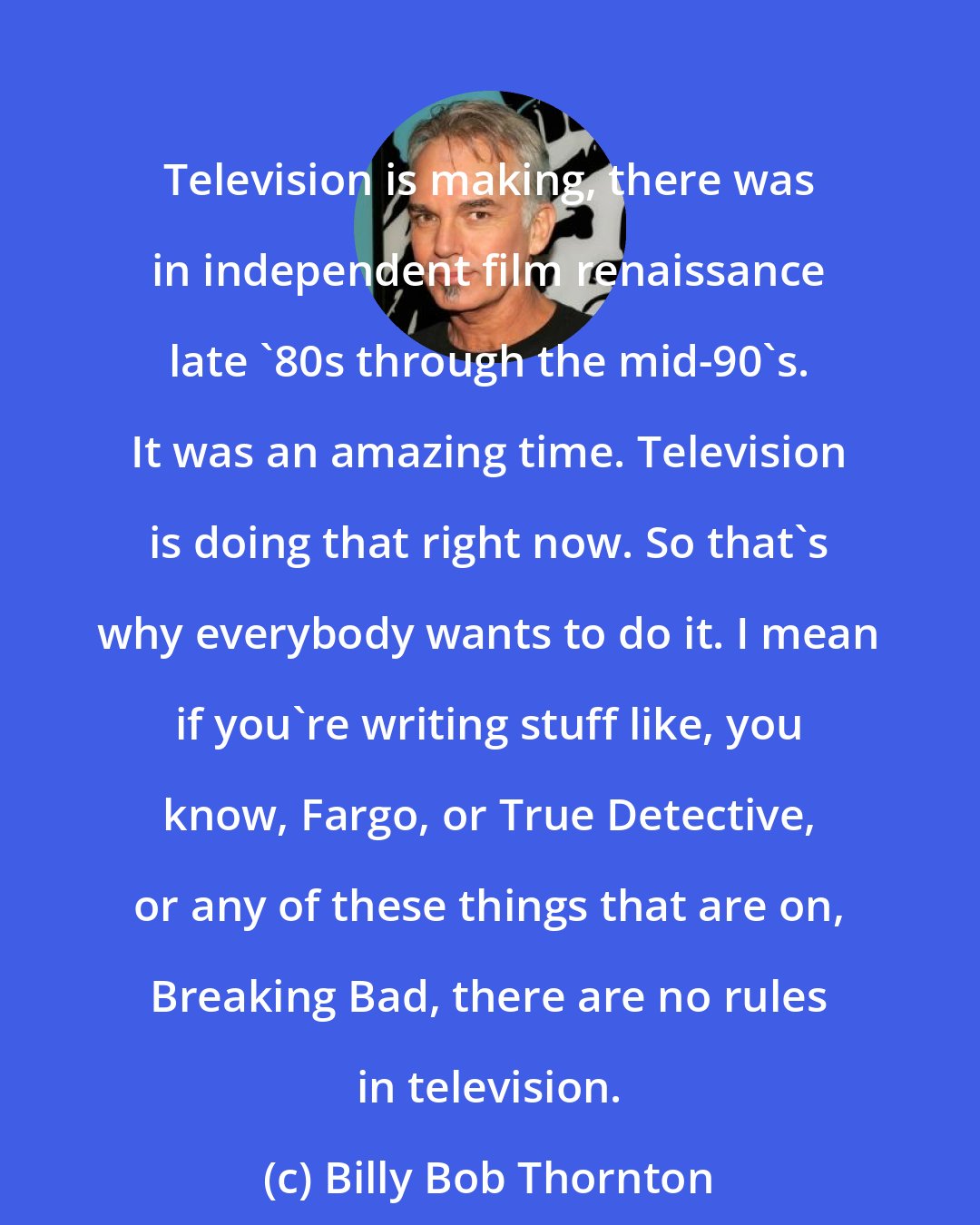 Billy Bob Thornton: Television is making, there was in independent film renaissance late '80s through the mid-90's. It was an amazing time. Television is doing that right now. So that's why everybody wants to do it. I mean if you're writing stuff like, you know, Fargo, or True Detective, or any of these things that are on, Breaking Bad, there are no rules in television.