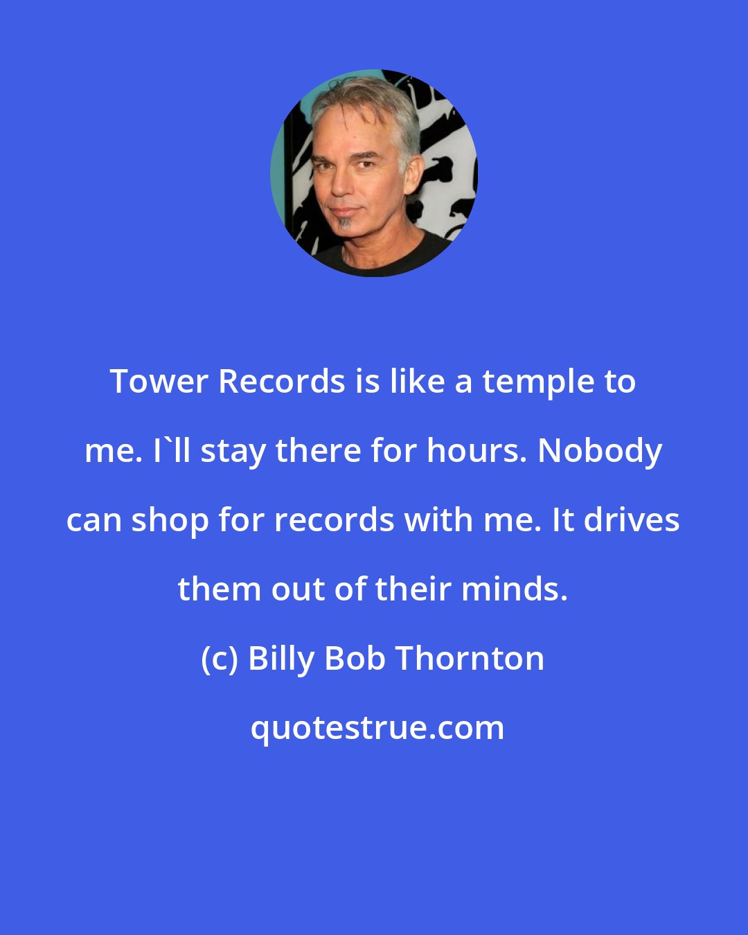 Billy Bob Thornton: Tower Records is like a temple to me. I'll stay there for hours. Nobody can shop for records with me. It drives them out of their minds.