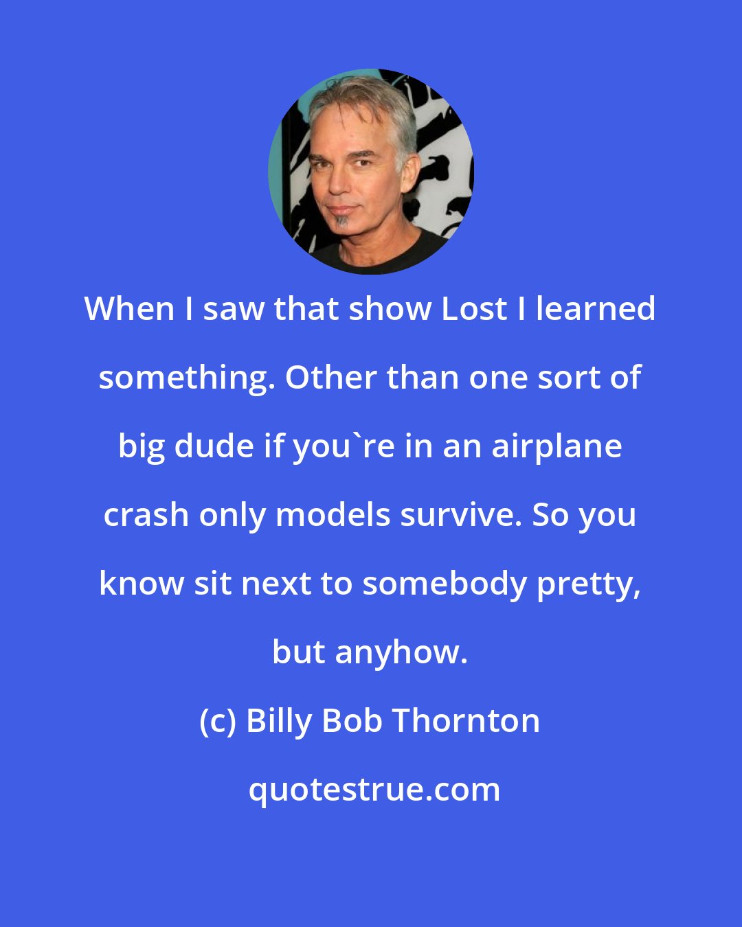 Billy Bob Thornton: When I saw that show Lost I learned something. Other than one sort of big dude if you're in an airplane crash only models survive. So you know sit next to somebody pretty, but anyhow.