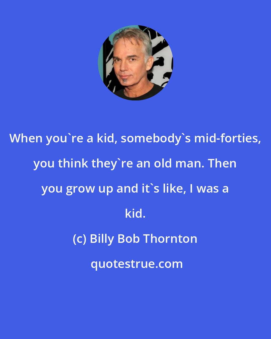 Billy Bob Thornton: When you're a kid, somebody's mid-forties, you think they're an old man. Then you grow up and it's like, I was a kid.