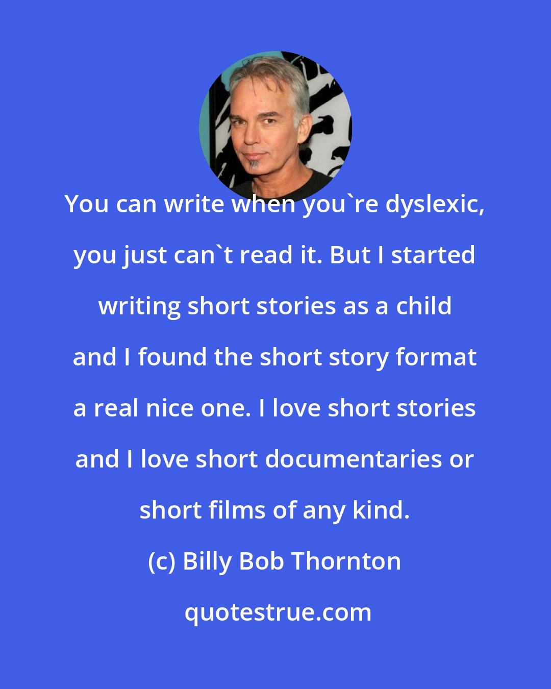 Billy Bob Thornton: You can write when you're dyslexic, you just can't read it. But I started writing short stories as a child and I found the short story format a real nice one. I love short stories and I love short documentaries or short films of any kind.