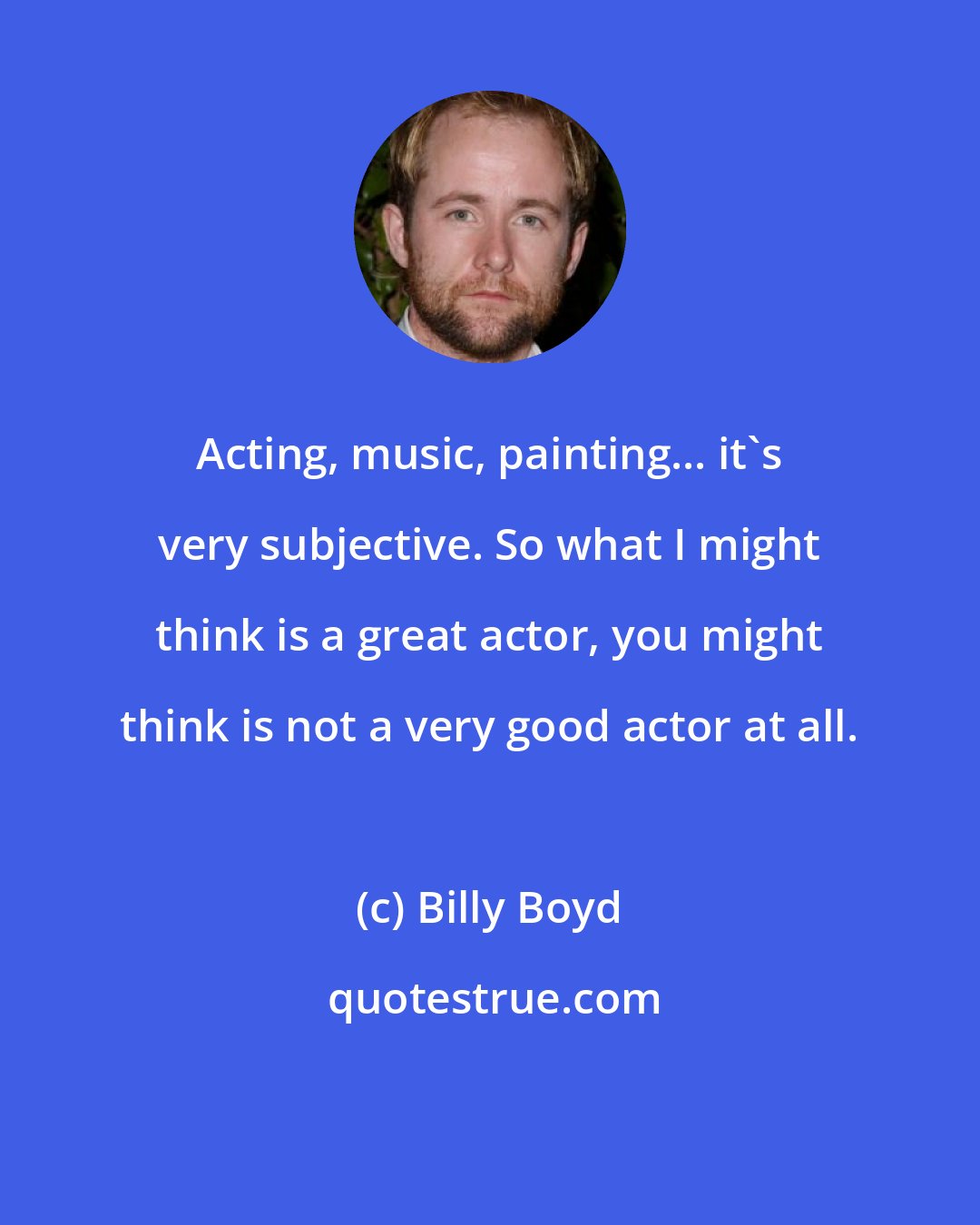 Billy Boyd: Acting, music, painting... it's very subjective. So what I might think is a great actor, you might think is not a very good actor at all.