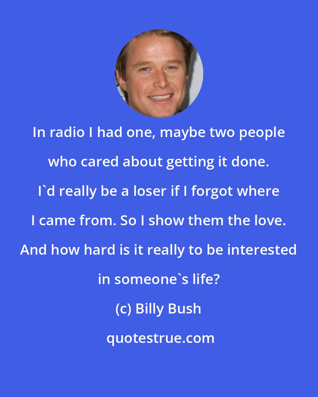 Billy Bush: In radio I had one, maybe two people who cared about getting it done. I'd really be a loser if I forgot where I came from. So I show them the love. And how hard is it really to be interested in someone's life?