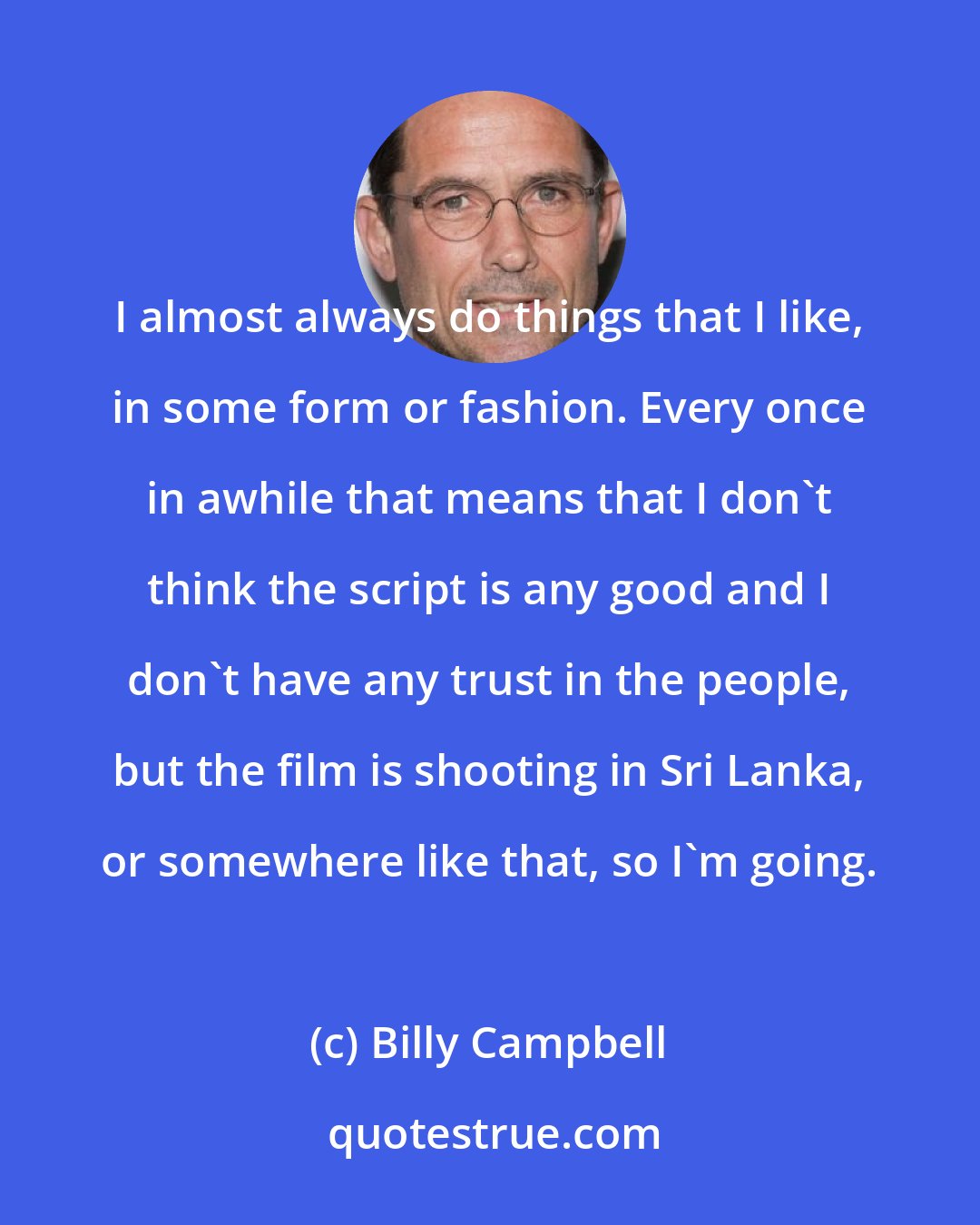 Billy Campbell: I almost always do things that I like, in some form or fashion. Every once in awhile that means that I don't think the script is any good and I don't have any trust in the people, but the film is shooting in Sri Lanka, or somewhere like that, so I'm going.