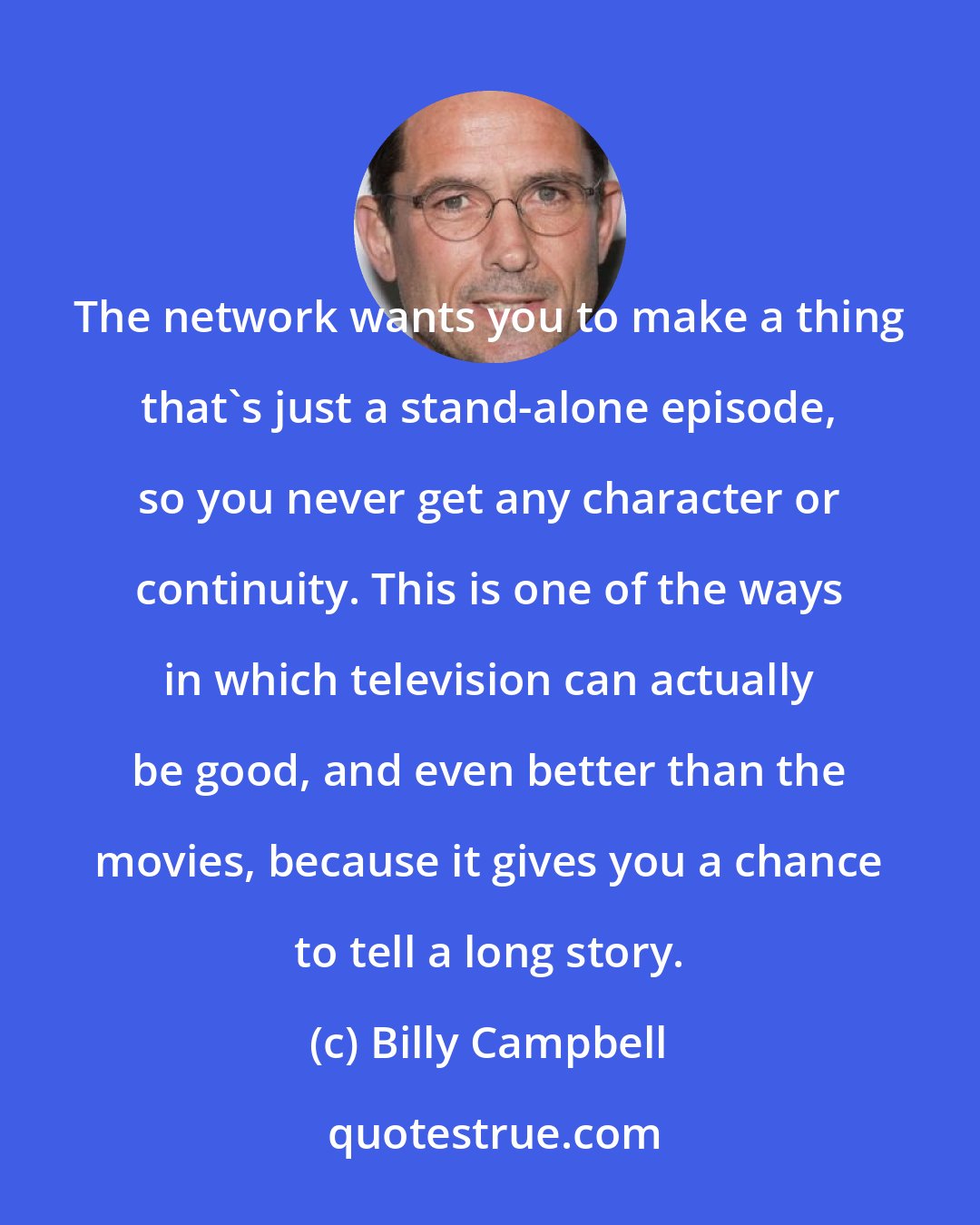 Billy Campbell: The network wants you to make a thing that's just a stand-alone episode, so you never get any character or continuity. This is one of the ways in which television can actually be good, and even better than the movies, because it gives you a chance to tell a long story.