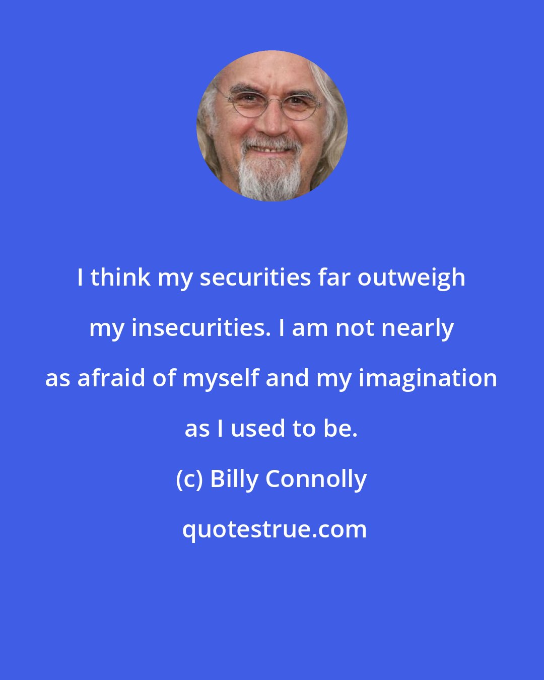 Billy Connolly: I think my securities far outweigh my insecurities. I am not nearly as afraid of myself and my imagination as I used to be.