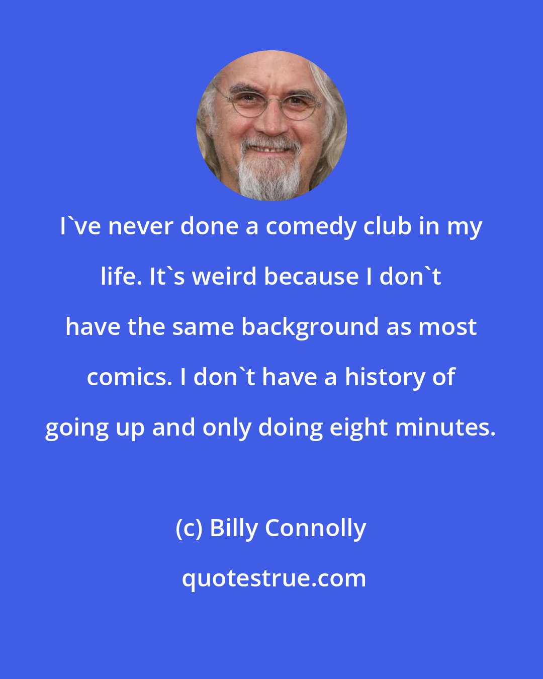 Billy Connolly: I've never done a comedy club in my life. It's weird because I don't have the same background as most comics. I don't have a history of going up and only doing eight minutes.