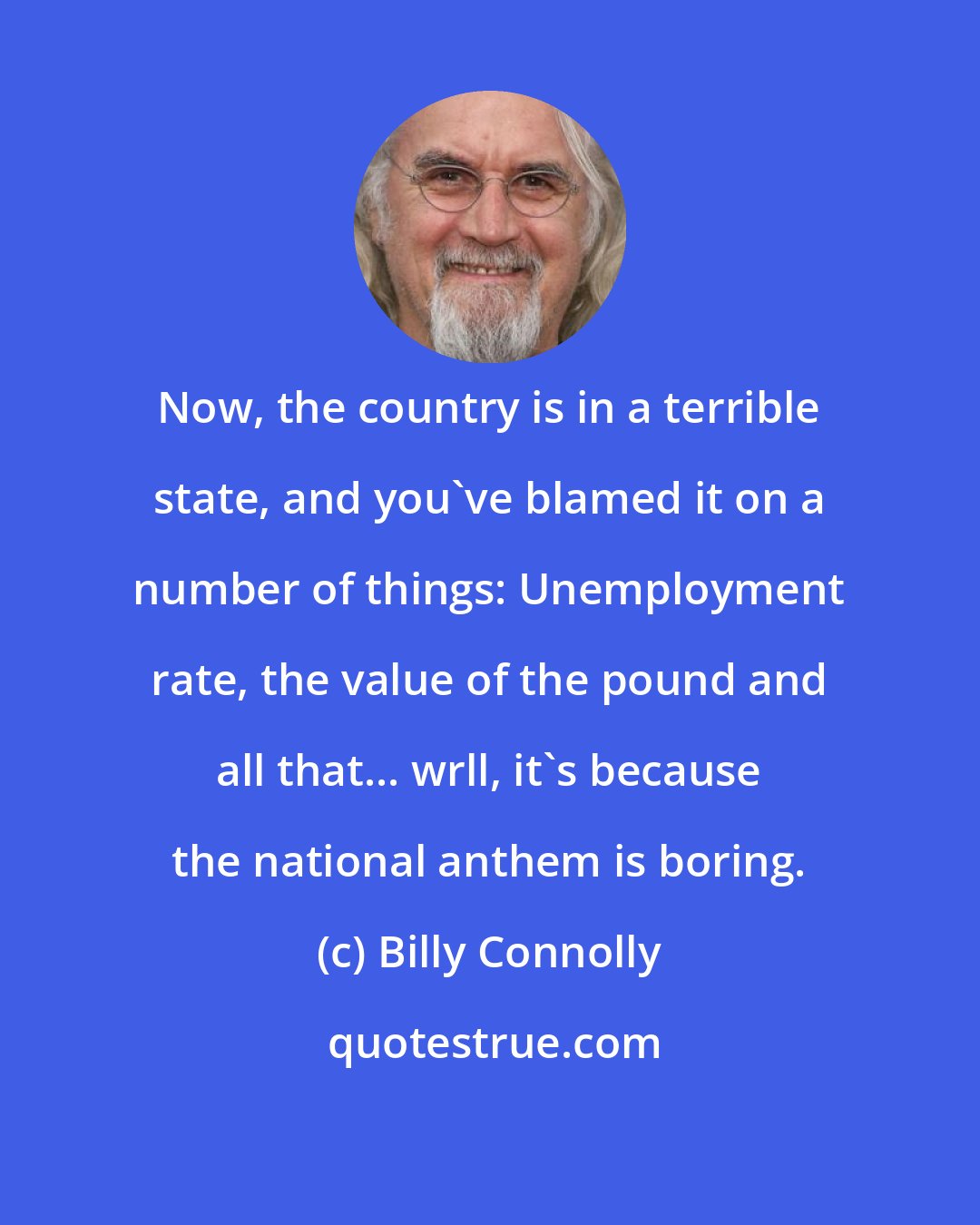 Billy Connolly: Now, the country is in a terrible state, and you've blamed it on a number of things: Unemployment rate, the value of the pound and all that... wrll, it's because the national anthem is boring.