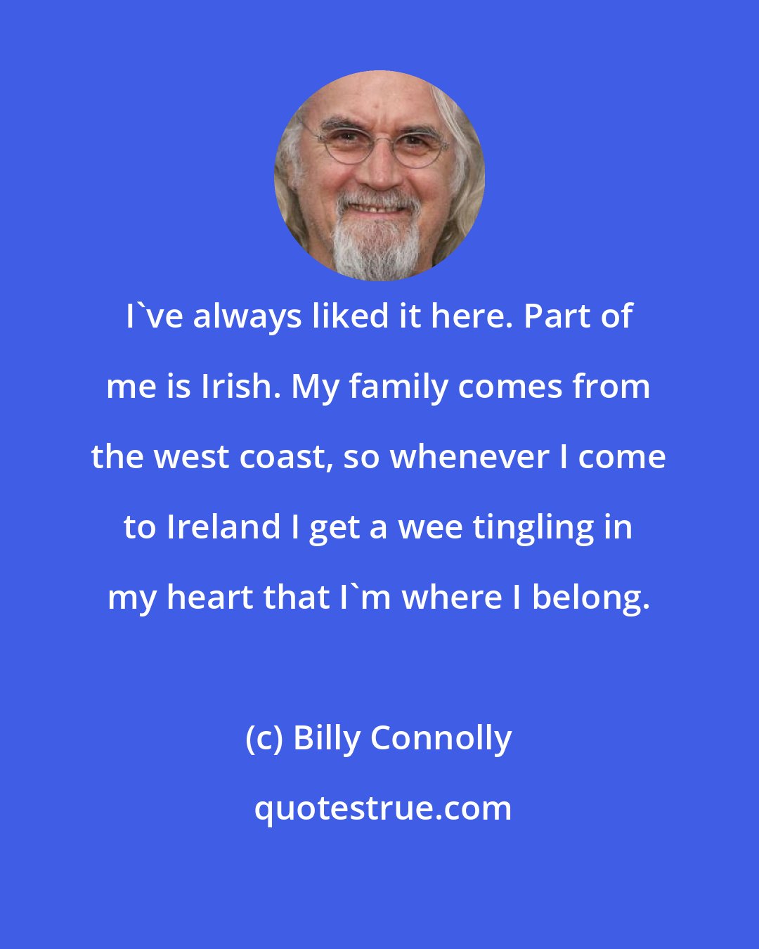 Billy Connolly: I've always liked it here. Part of me is Irish. My family comes from the west coast, so whenever I come to Ireland I get a wee tingling in my heart that I'm where I belong.