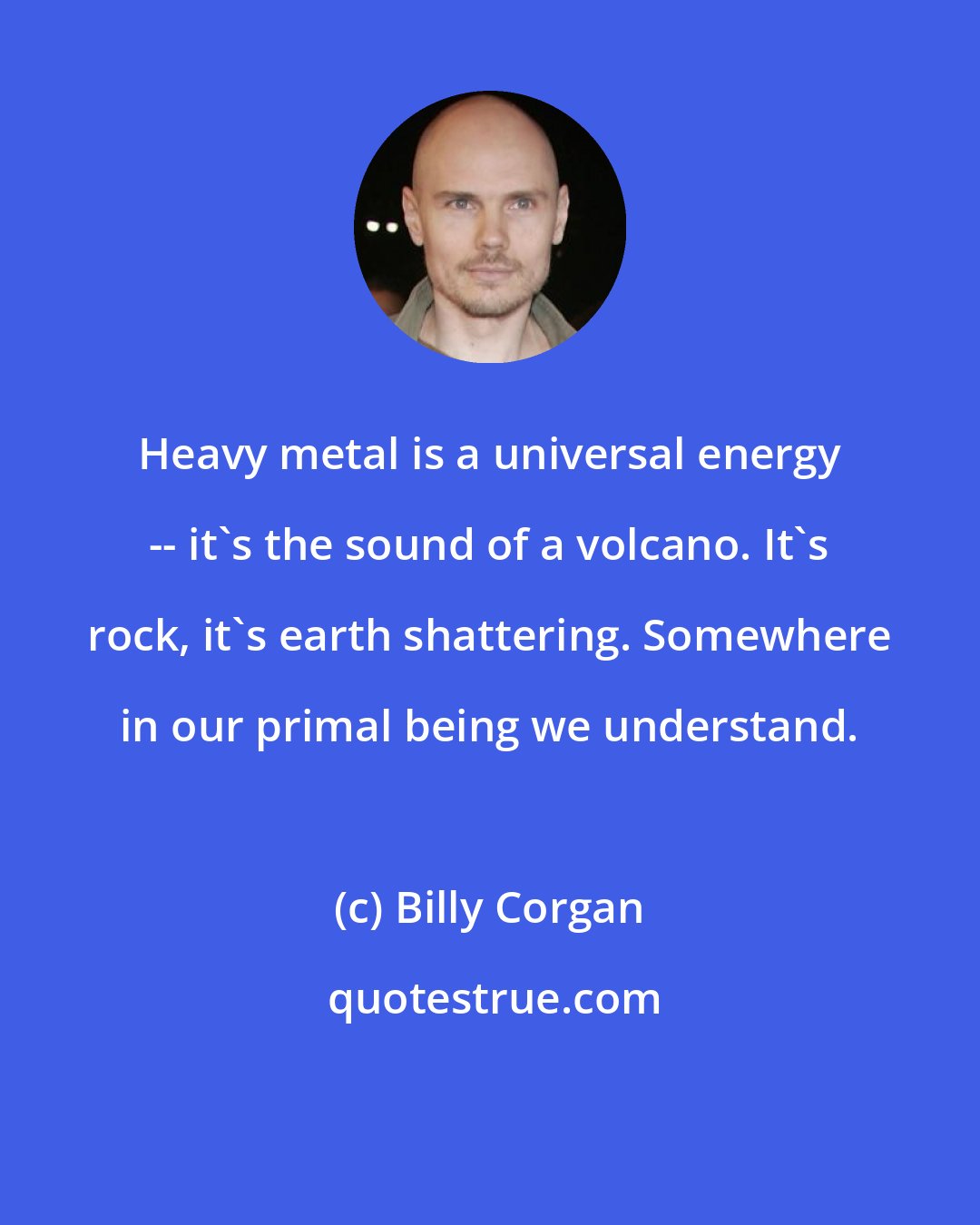 Billy Corgan: Heavy metal is a universal energy -- it's the sound of a volcano. It's rock, it's earth shattering. Somewhere in our primal being we understand.