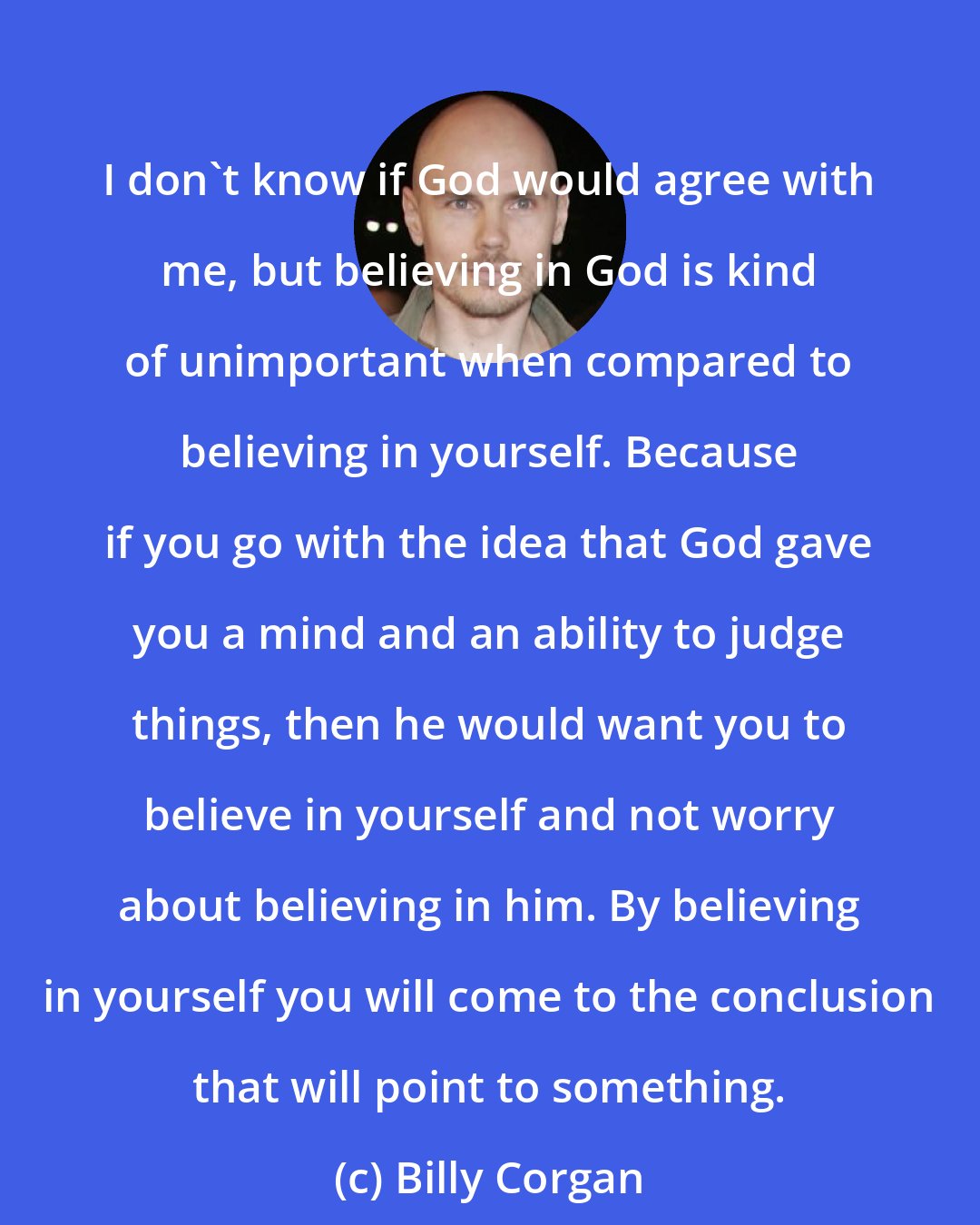 Billy Corgan: I don't know if God would agree with me, but believing in God is kind of unimportant when compared to believing in yourself. Because if you go with the idea that God gave you a mind and an ability to judge things, then he would want you to believe in yourself and not worry about believing in him. By believing in yourself you will come to the conclusion that will point to something.