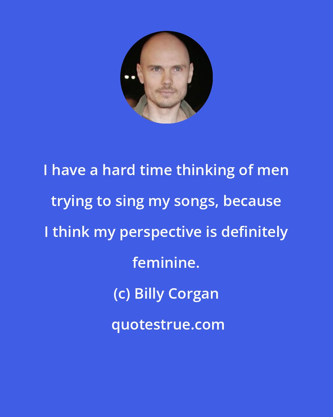 Billy Corgan: I have a hard time thinking of men trying to sing my songs, because I think my perspective is definitely feminine.