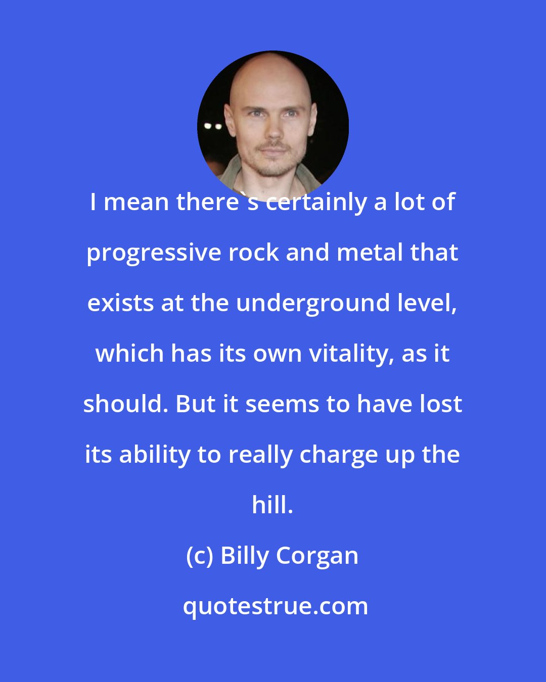 Billy Corgan: I mean there's certainly a lot of progressive rock and metal that exists at the underground level, which has its own vitality, as it should. But it seems to have lost its ability to really charge up the hill.
